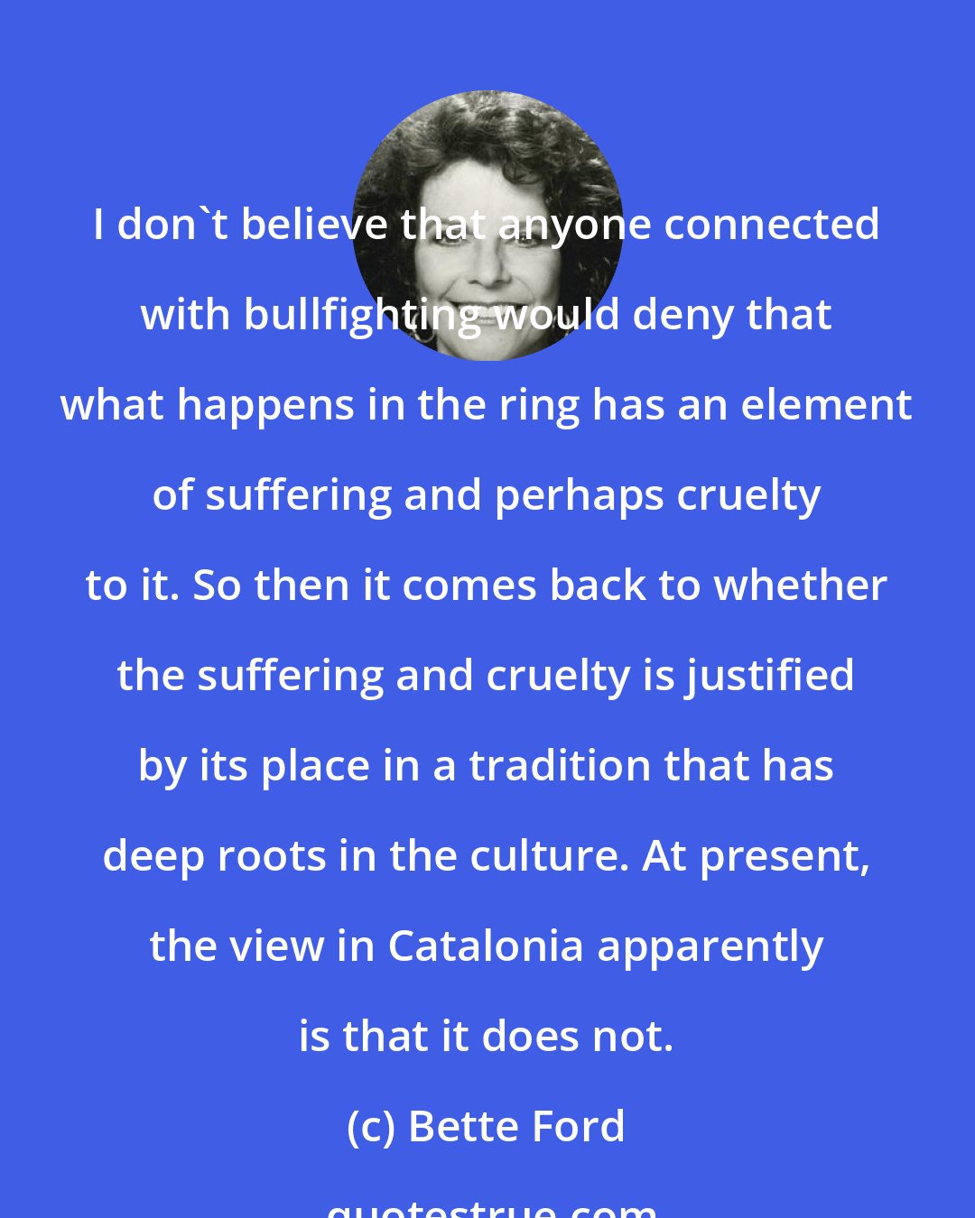 Bette Ford: I don't believe that anyone connected with bullfighting would deny that what happens in the ring has an element of suffering and perhaps cruelty to it. So then it comes back to whether the suffering and cruelty is justified by its place in a tradition that has deep roots in the culture. At present, the view in Catalonia apparently is that it does not.