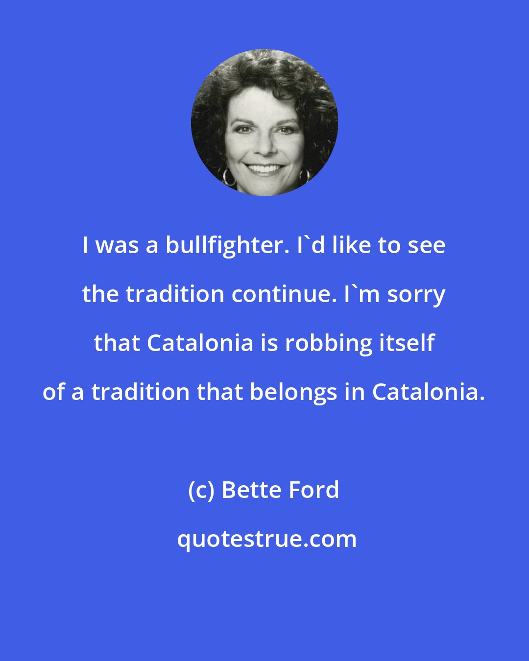 Bette Ford: I was a bullfighter. I'd like to see the tradition continue. I'm sorry that Catalonia is robbing itself of a tradition that belongs in Catalonia.
