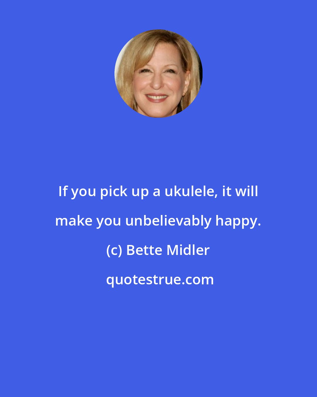Bette Midler: If you pick up a ukulele, it will make you unbelievably happy.