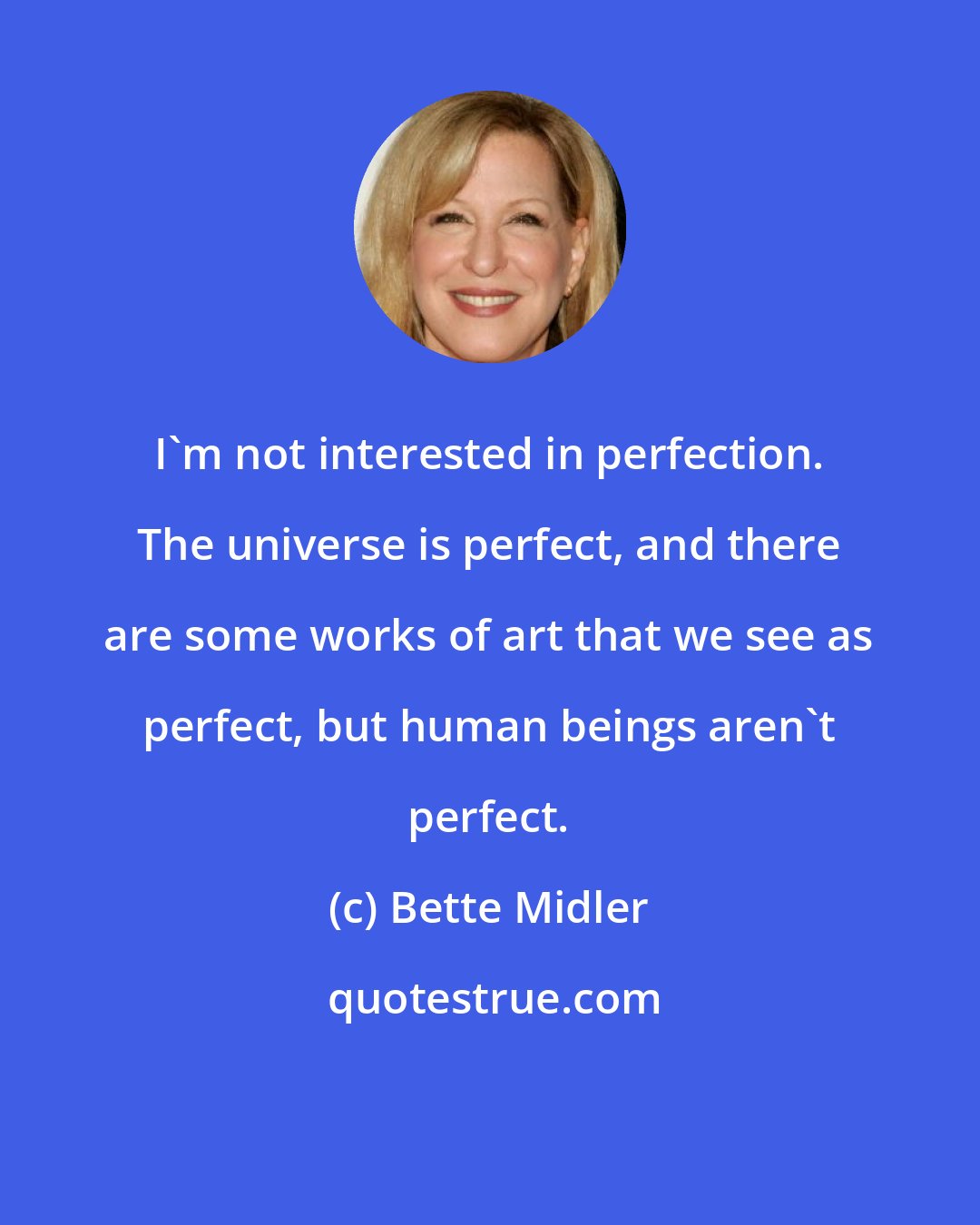 Bette Midler: I'm not interested in perfection. The universe is perfect, and there are some works of art that we see as perfect, but human beings aren't perfect.