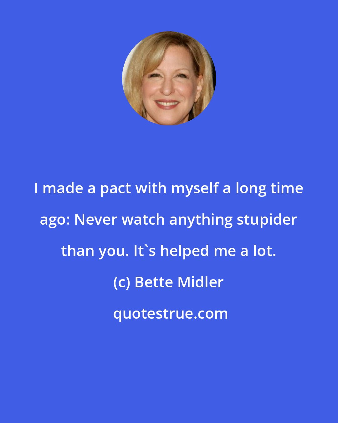 Bette Midler: I made a pact with myself a long time ago: Never watch anything stupider than you. It's helped me a lot.