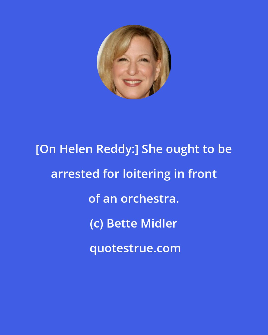 Bette Midler: [On Helen Reddy:] She ought to be arrested for loitering in front of an orchestra.