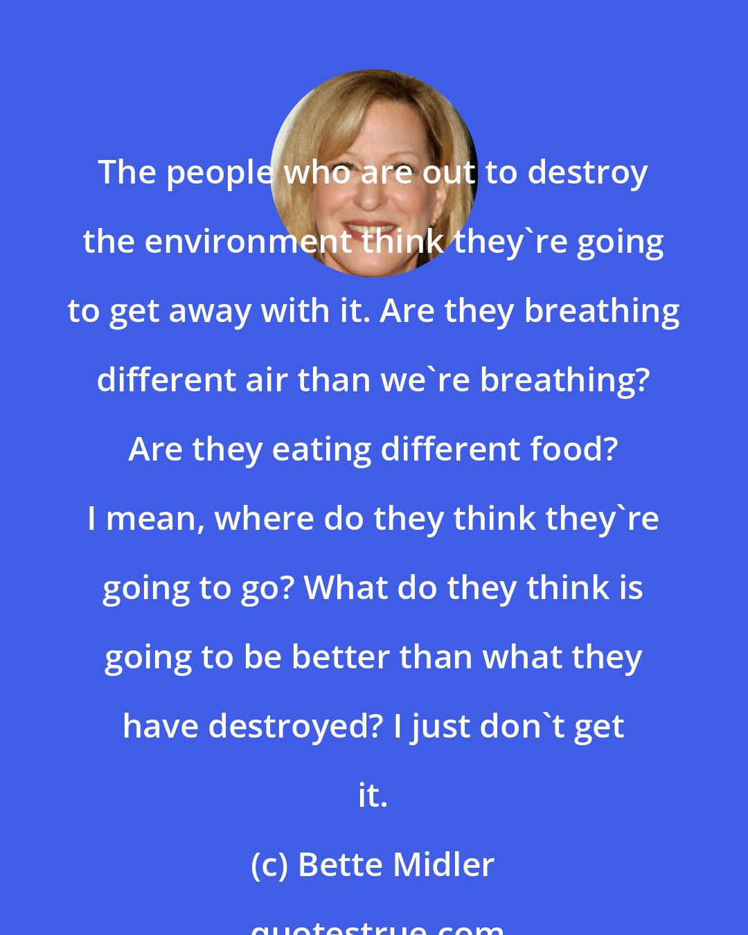 Bette Midler: The people who are out to destroy the environment think they're going to get away with it. Are they breathing different air than we're breathing? Are they eating different food? I mean, where do they think they're going to go? What do they think is going to be better than what they have destroyed? I just don't get it.