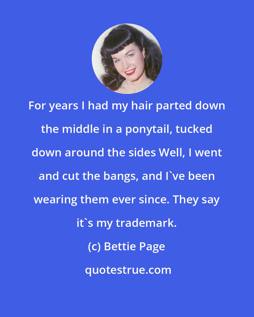 Bettie Page: For years I had my hair parted down the middle in a ponytail, tucked down around the sides Well, I went and cut the bangs, and I've been wearing them ever since. They say it's my trademark.