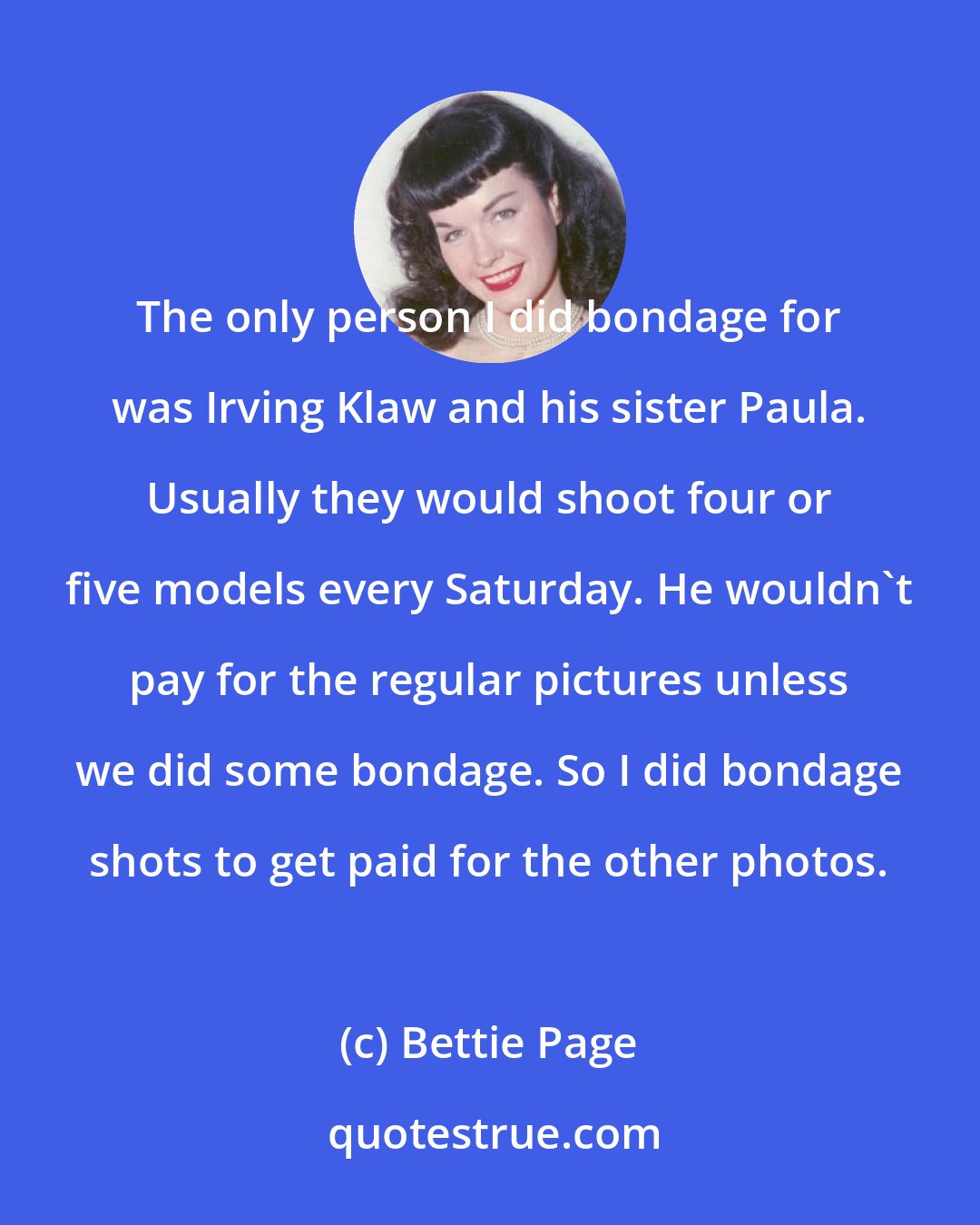 Bettie Page: The only person I did bondage for was Irving Klaw and his sister Paula. Usually they would shoot four or five models every Saturday. He wouldn't pay for the regular pictures unless we did some bondage. So I did bondage shots to get paid for the other photos.