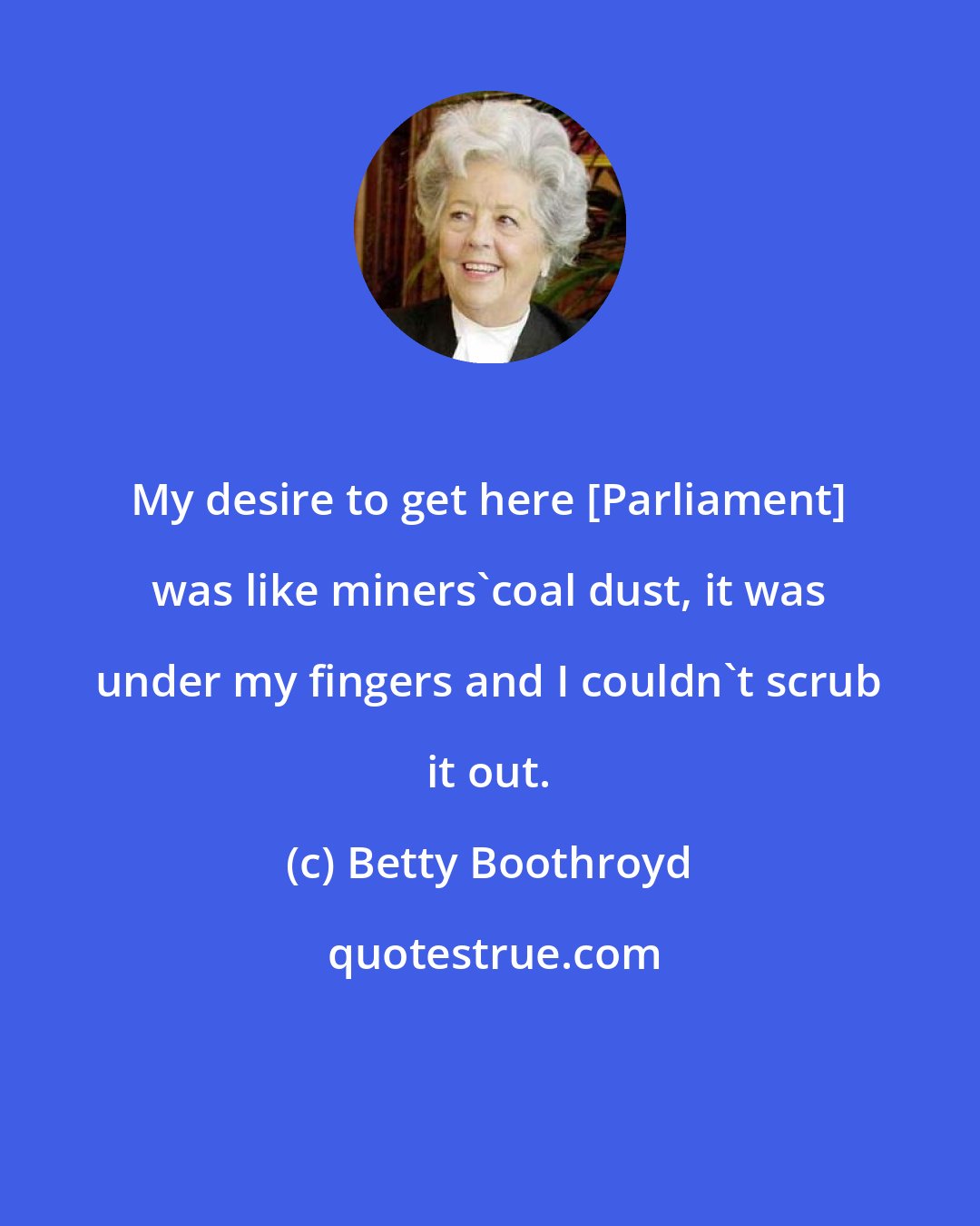 Betty Boothroyd: My desire to get here [Parliament] was like miners'coal dust, it was under my fingers and I couldn't scrub it out.
