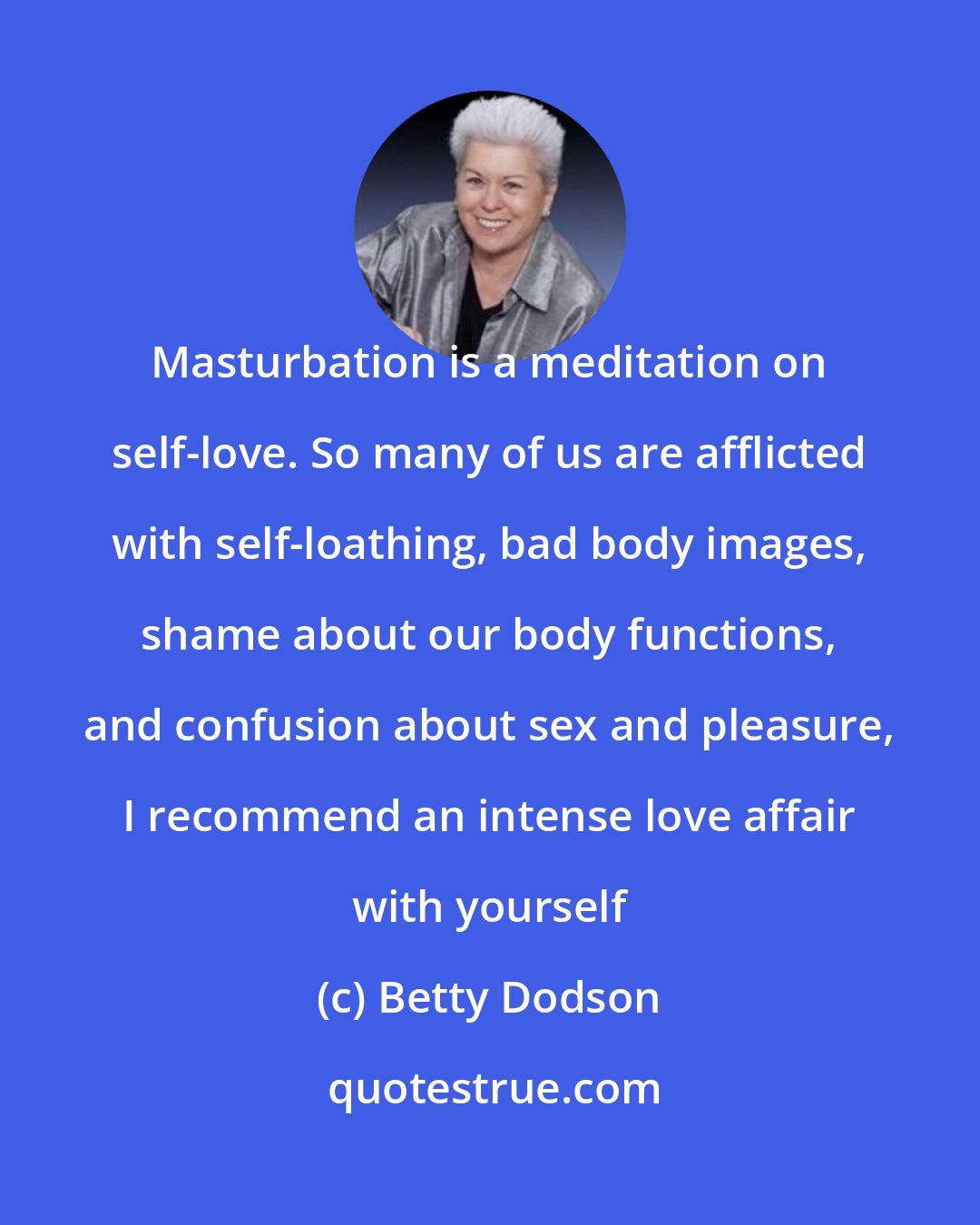 Betty Dodson: Masturbation is a meditation on self-love. So many of us are afflicted with self-loathing, bad body images, shame about our body functions, and confusion about sex and pleasure, I recommend an intense love affair with yourself