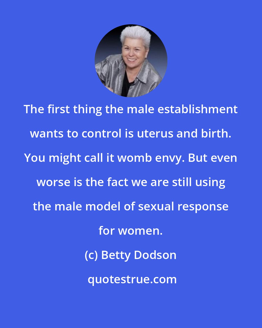 Betty Dodson: The first thing the male establishment wants to control is uterus and birth. You might call it womb envy. But even worse is the fact we are still using the male model of sexual response for women.