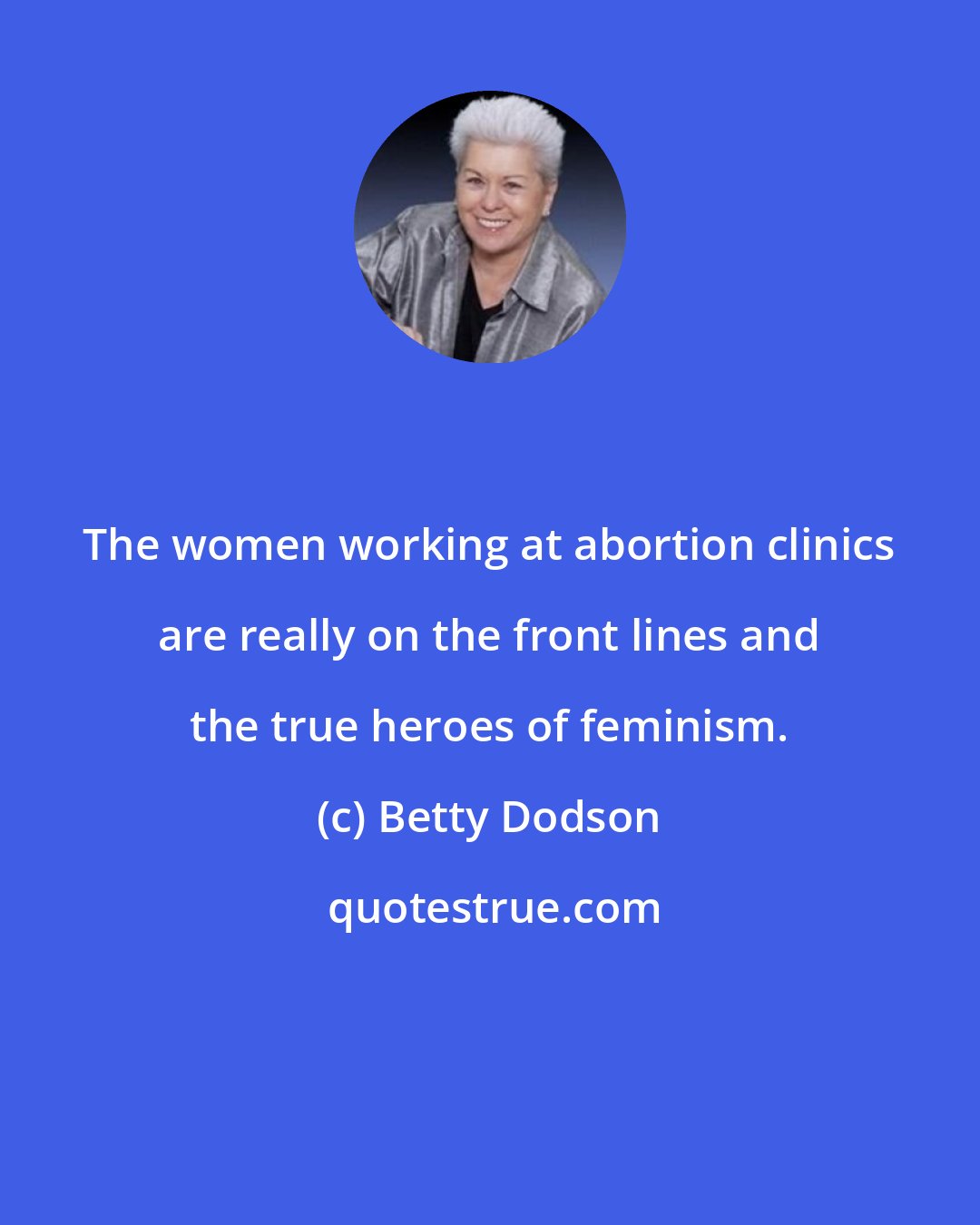 Betty Dodson: The women working at abortion clinics are really on the front lines and the true heroes of feminism.
