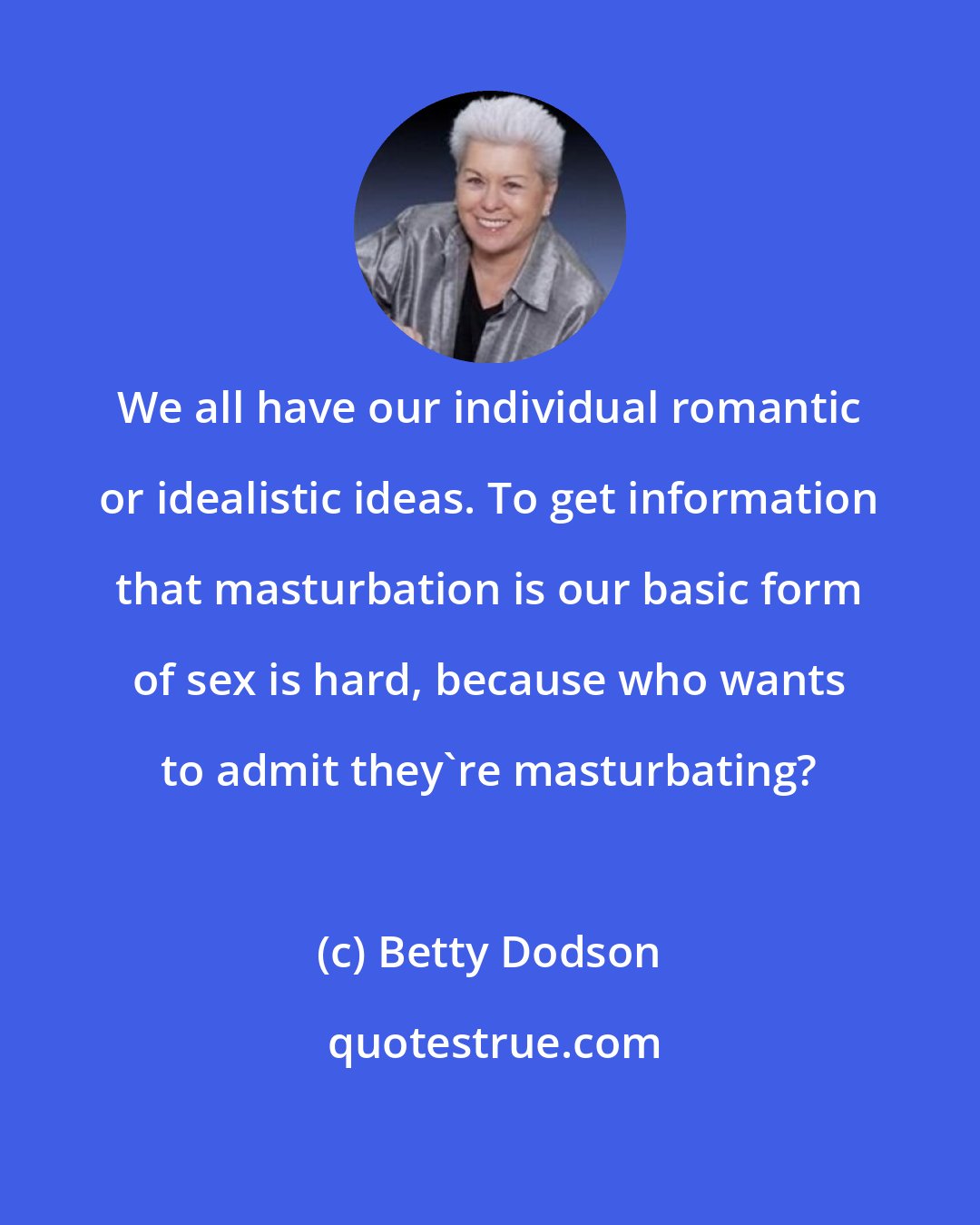 Betty Dodson: We all have our individual romantic or idealistic ideas. To get information that masturbation is our basic form of sex is hard, because who wants to admit they're masturbating?