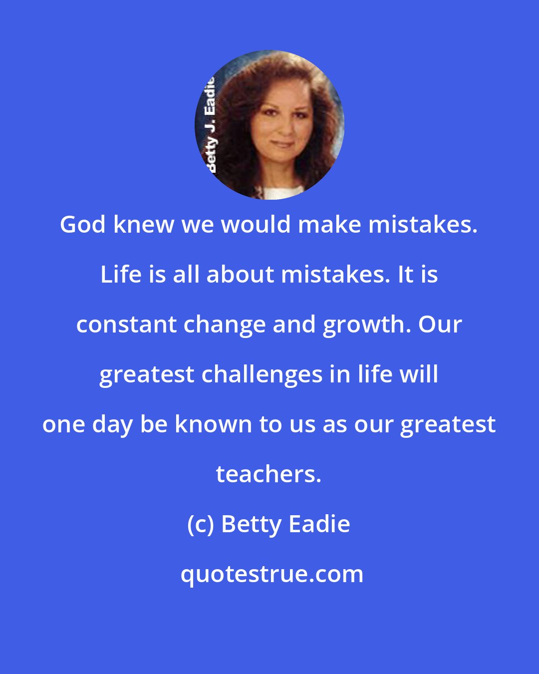 Betty Eadie: God knew we would make mistakes. Life is all about mistakes. It is constant change and growth. Our greatest challenges in life will one day be known to us as our greatest teachers.