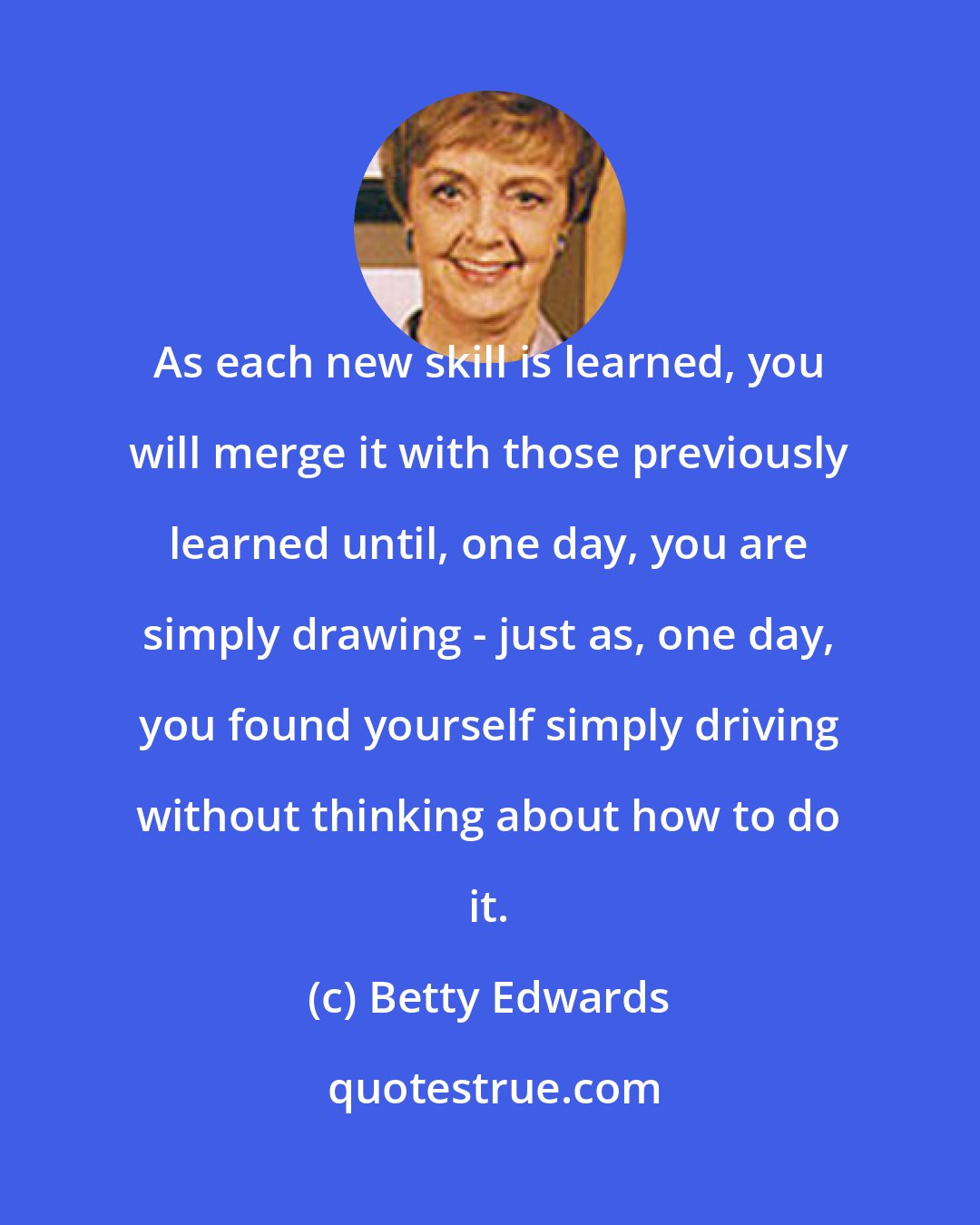Betty Edwards: As each new skill is learned, you will merge it with those previously learned until, one day, you are simply drawing - just as, one day, you found yourself simply driving without thinking about how to do it.