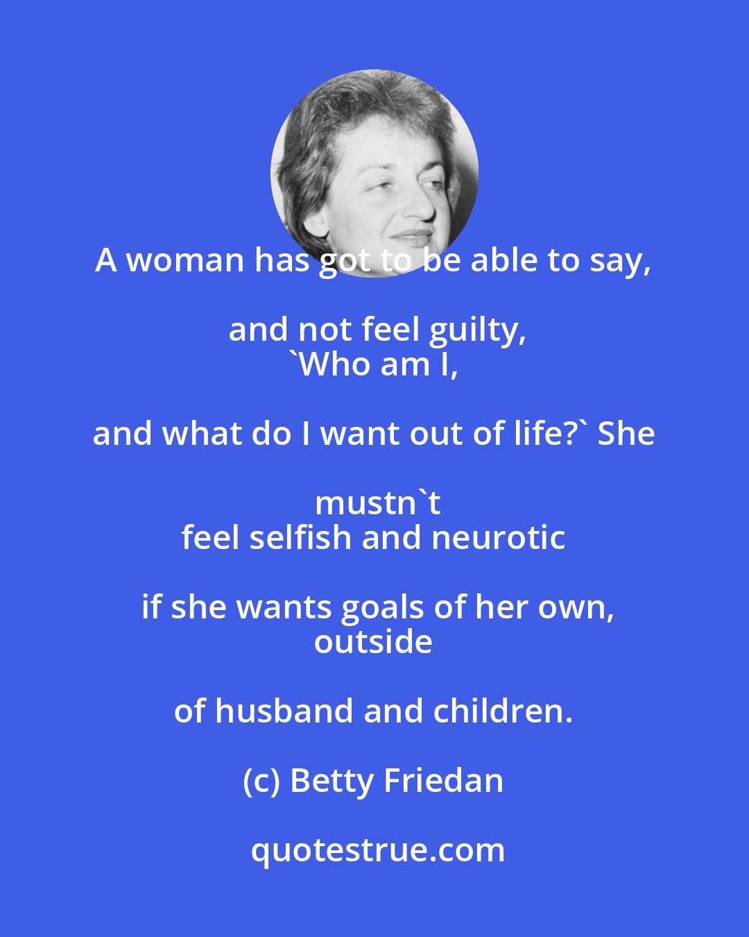 Betty Friedan: A woman has got to be able to say, and not feel guilty,
 'Who am I, and what do I want out of life?' She mustn't
 feel selfish and neurotic if she wants goals of her own,
 outside of husband and children.