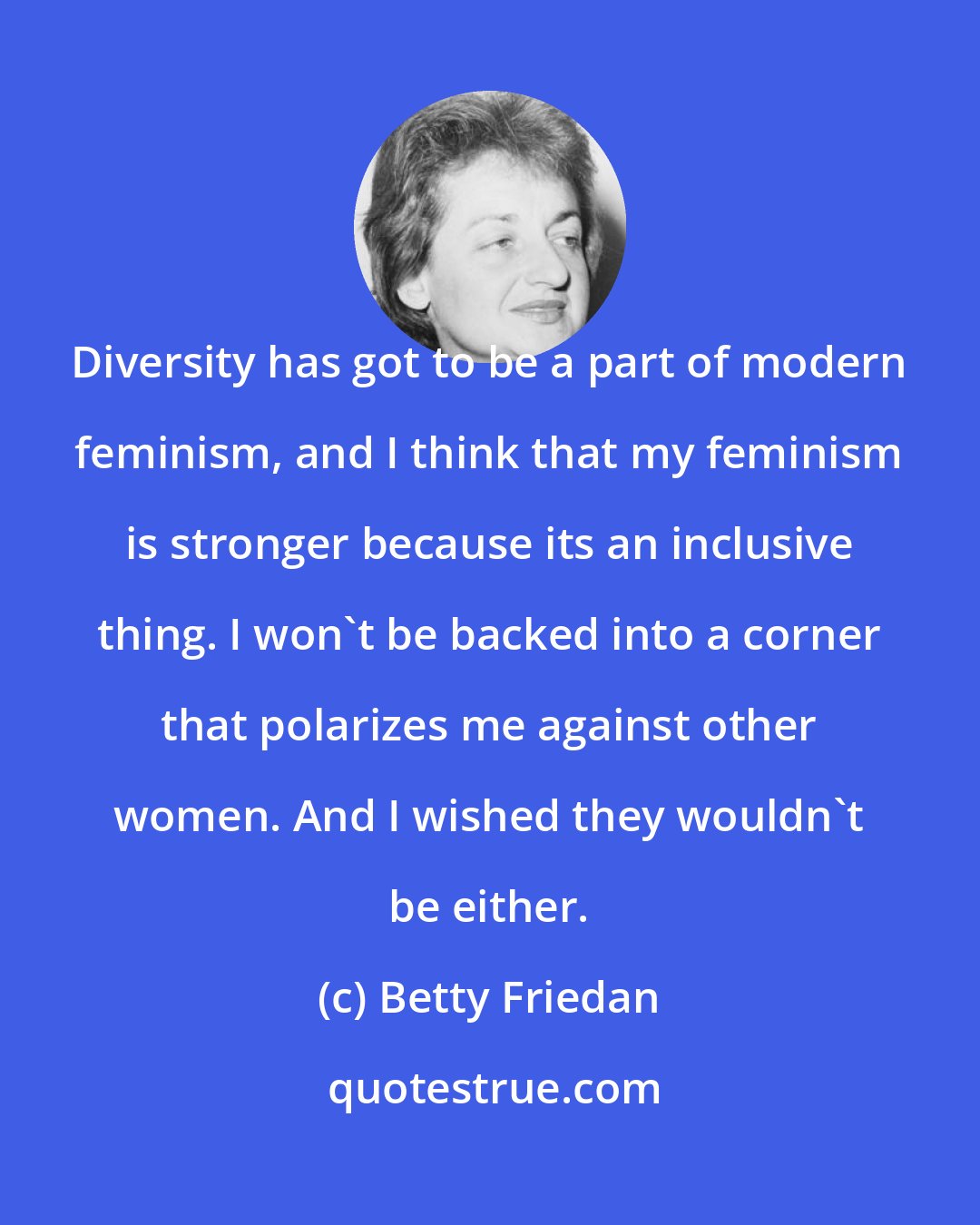 Betty Friedan: Diversity has got to be a part of modern feminism, and I think that my feminism is stronger because its an inclusive thing. I won't be backed into a corner that polarizes me against other women. And I wished they wouldn't be either.