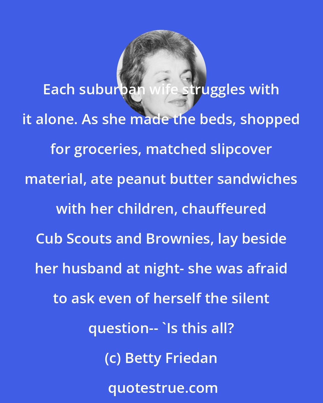 Betty Friedan: Each suburban wife struggles with it alone. As she made the beds, shopped for groceries, matched slipcover material, ate peanut butter sandwiches with her children, chauffeured Cub Scouts and Brownies, lay beside her husband at night- she was afraid to ask even of herself the silent question-- 'Is this all?