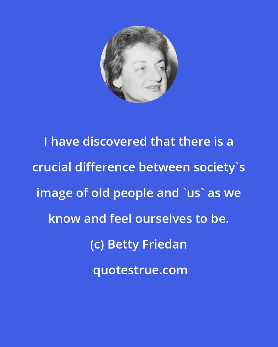 Betty Friedan: I have discovered that there is a crucial difference between society's image of old people and 'us' as we know and feel ourselves to be.