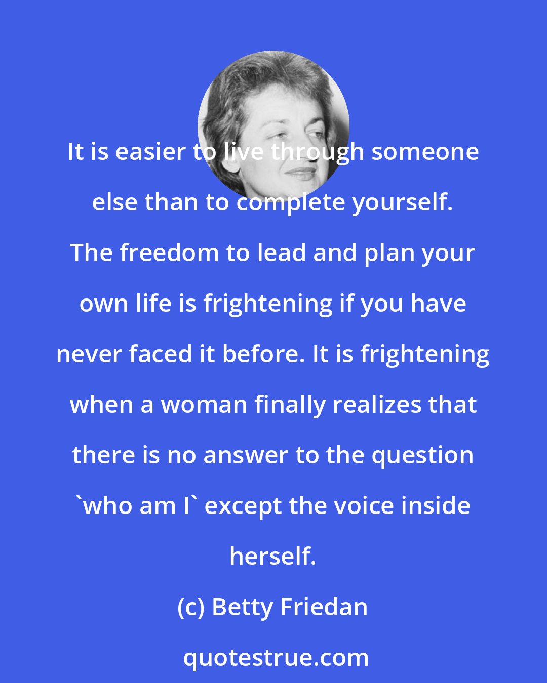 Betty Friedan: It is easier to live through someone else than to complete yourself. The freedom to lead and plan your own life is frightening if you have never faced it before. It is frightening when a woman finally realizes that there is no answer to the question 'who am I' except the voice inside herself.