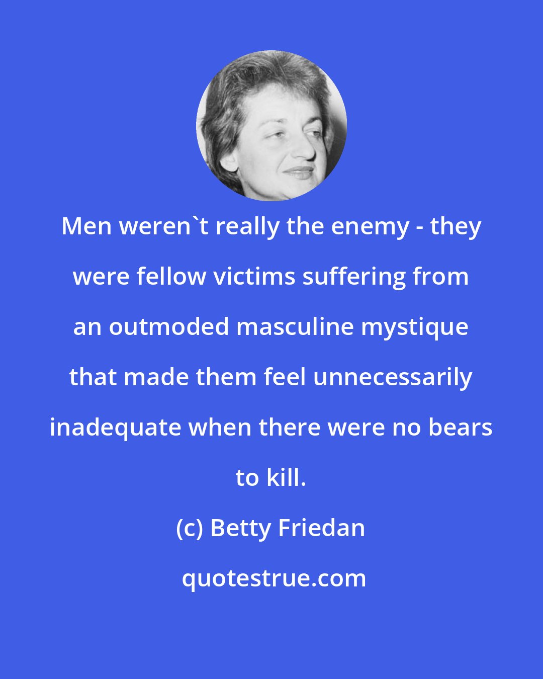 Betty Friedan: Men weren't really the enemy - they were fellow victims suffering from an outmoded masculine mystique that made them feel unnecessarily inadequate when there were no bears to kill.