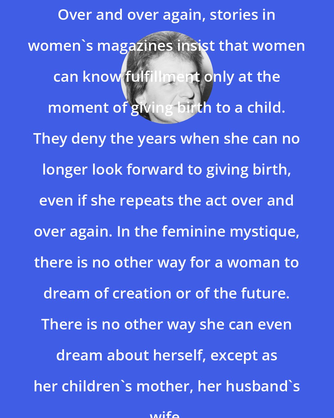 Betty Friedan: Over and over again, stories in women's magazines insist that women can know fulfillment only at the moment of giving birth to a child. They deny the years when she can no longer look forward to giving birth, even if she repeats the act over and over again. In the feminine mystique, there is no other way for a woman to dream of creation or of the future. There is no other way she can even dream about herself, except as her children's mother, her husband's wife.