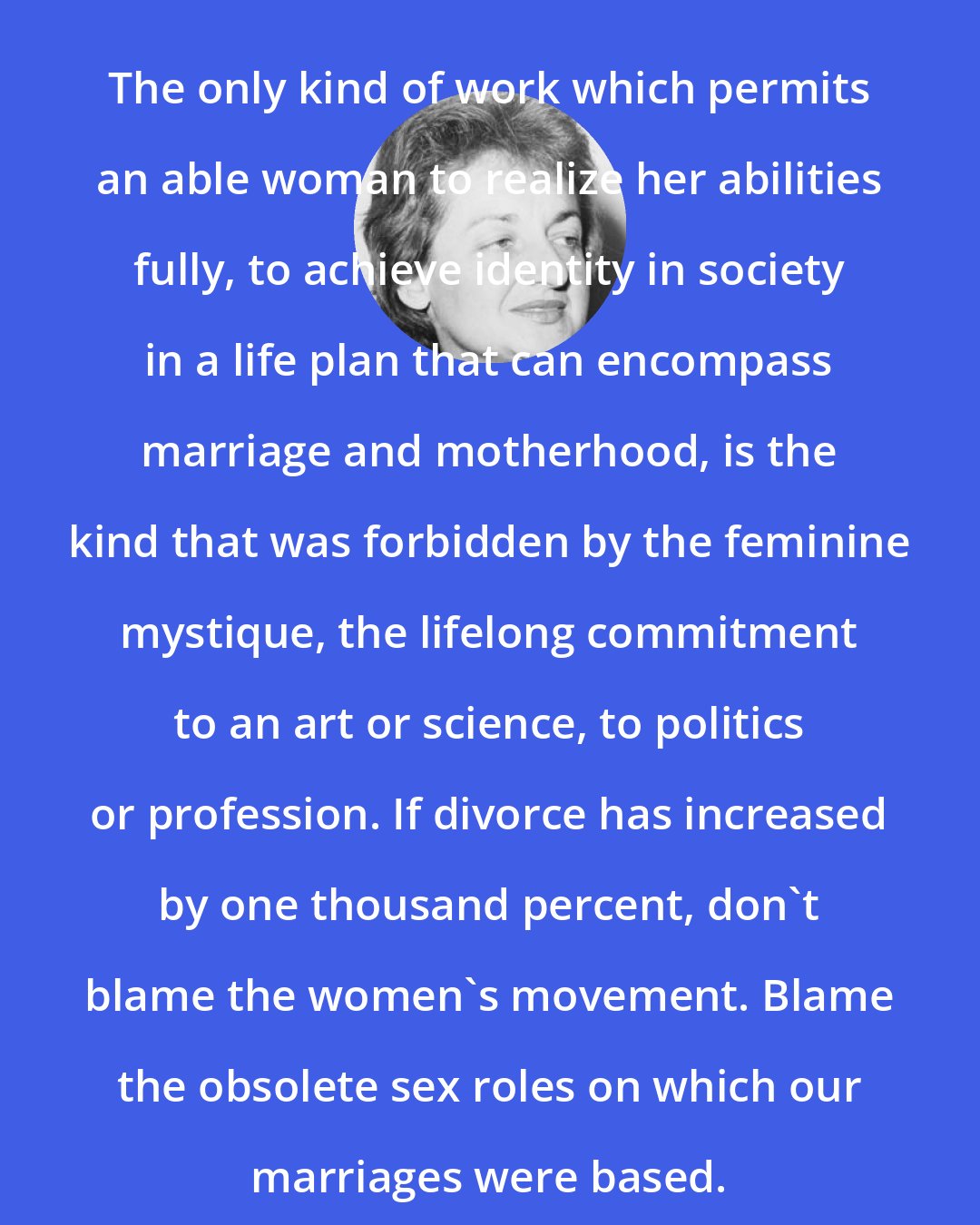 Betty Friedan: The only kind of work which permits an able woman to realize her abilities fully, to achieve identity in society in a life plan that can encompass marriage and motherhood, is the kind that was forbidden by the feminine mystique, the lifelong commitment to an art or science, to politics or profession. If divorce has increased by one thousand percent, don't blame the women's movement. Blame the obsolete sex roles on which our marriages were based.