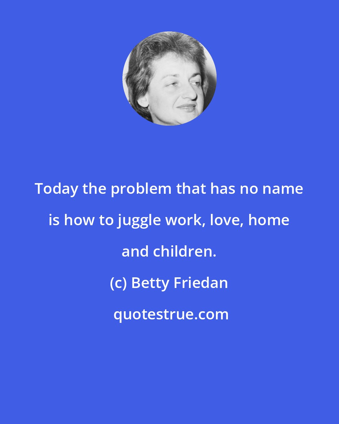 Betty Friedan: Today the problem that has no name is how to juggle work, love, home and children.