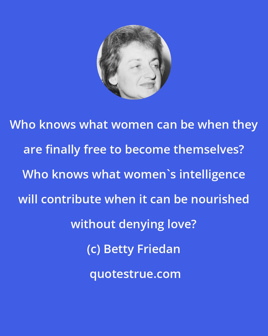 Betty Friedan: Who knows what women can be when they are finally free to become themselves? Who knows what women's intelligence will contribute when it can be nourished without denying love?