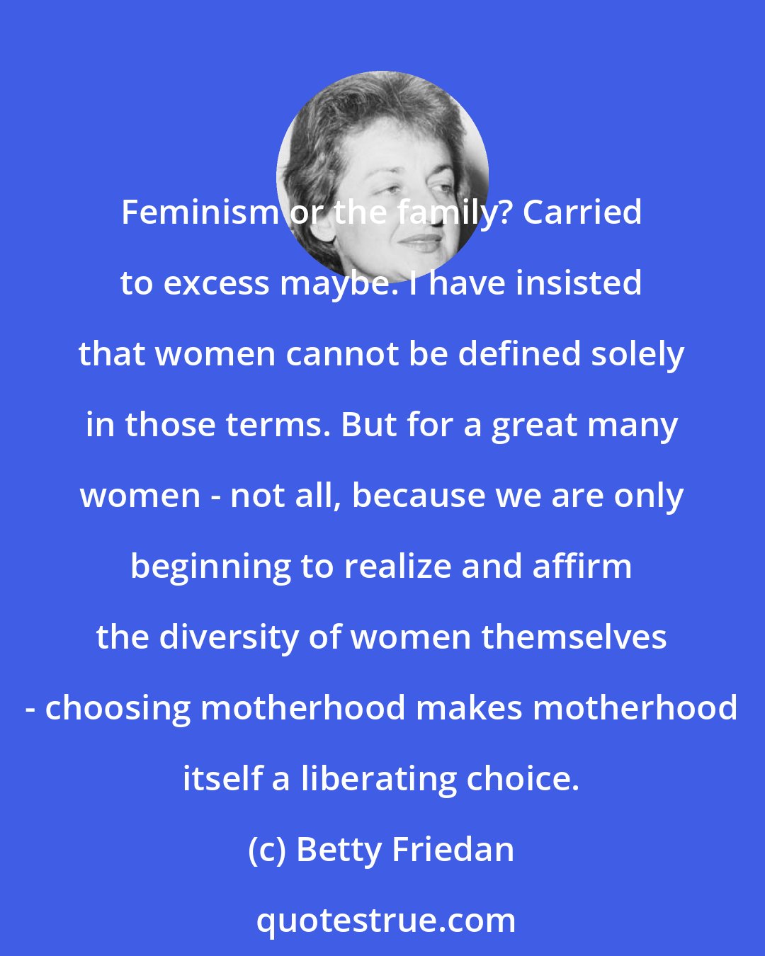 Betty Friedan: Feminism or the family? Carried to excess maybe. I have insisted that women cannot be defined solely in those terms. But for a great many women - not all, because we are only beginning to realize and affirm the diversity of women themselves - choosing motherhood makes motherhood itself a liberating choice.