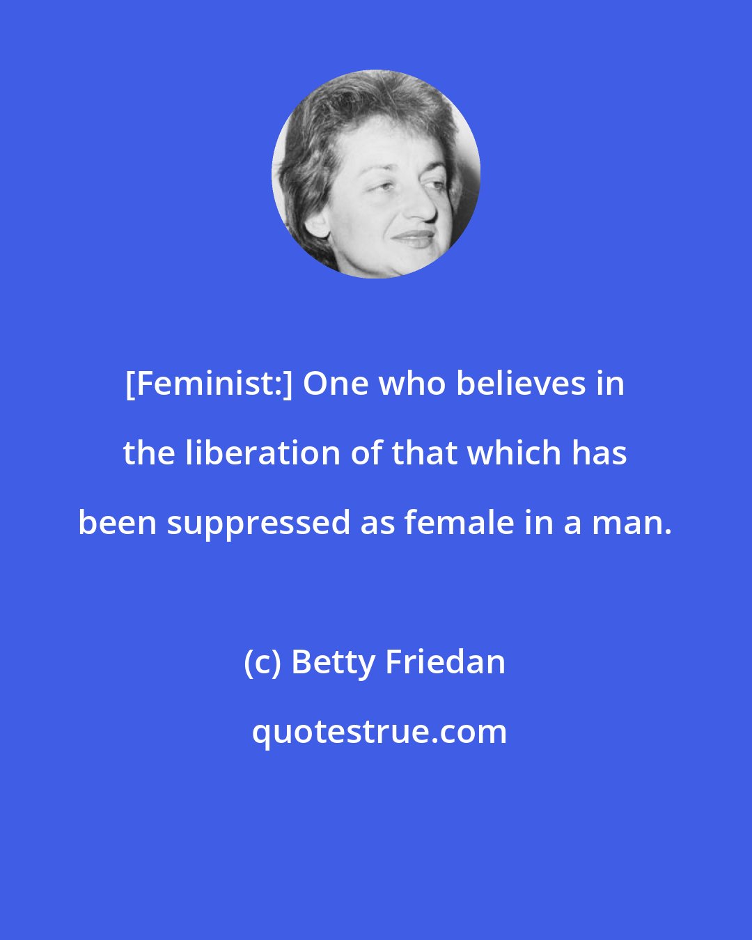 Betty Friedan: [Feminist:] One who believes in the liberation of that which has been suppressed as female in a man.