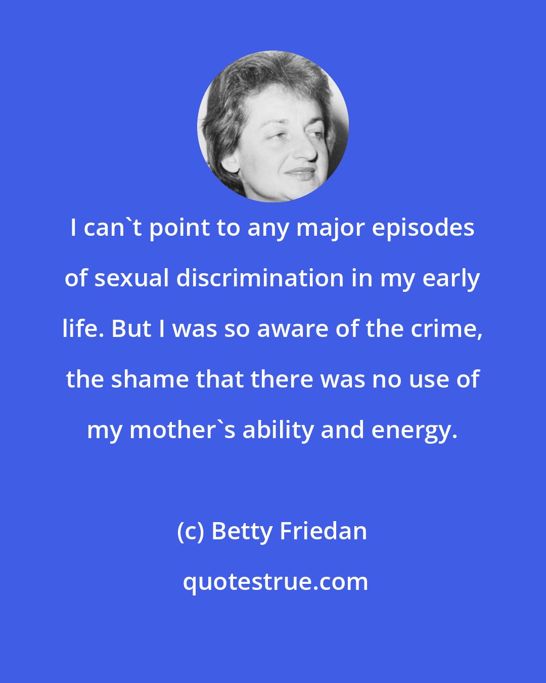 Betty Friedan: I can't point to any major episodes of sexual discrimination in my early life. But I was so aware of the crime, the shame that there was no use of my mother's ability and energy.