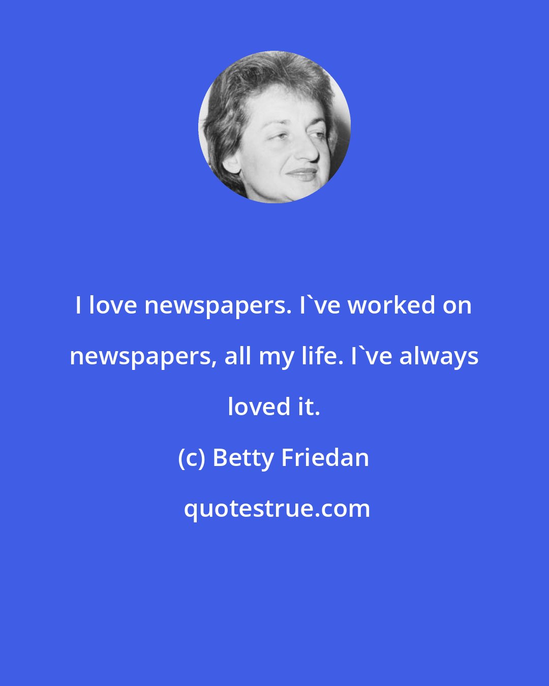 Betty Friedan: I love newspapers. I've worked on newspapers, all my life. I've always loved it.