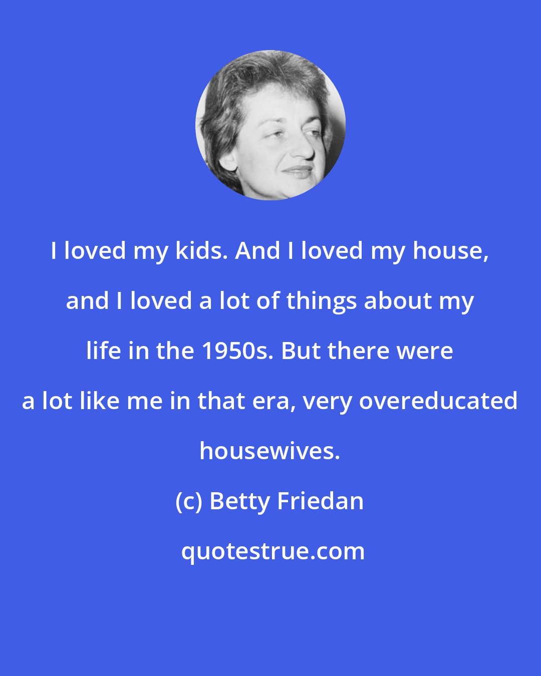 Betty Friedan: I loved my kids. And I loved my house, and I loved a lot of things about my life in the 1950s. But there were a lot like me in that era, very overeducated housewives.