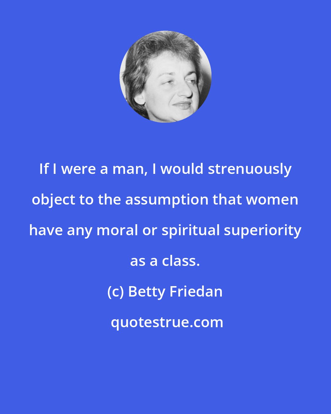 Betty Friedan: If I were a man, I would strenuously object to the assumption that women have any moral or spiritual superiority as a class.