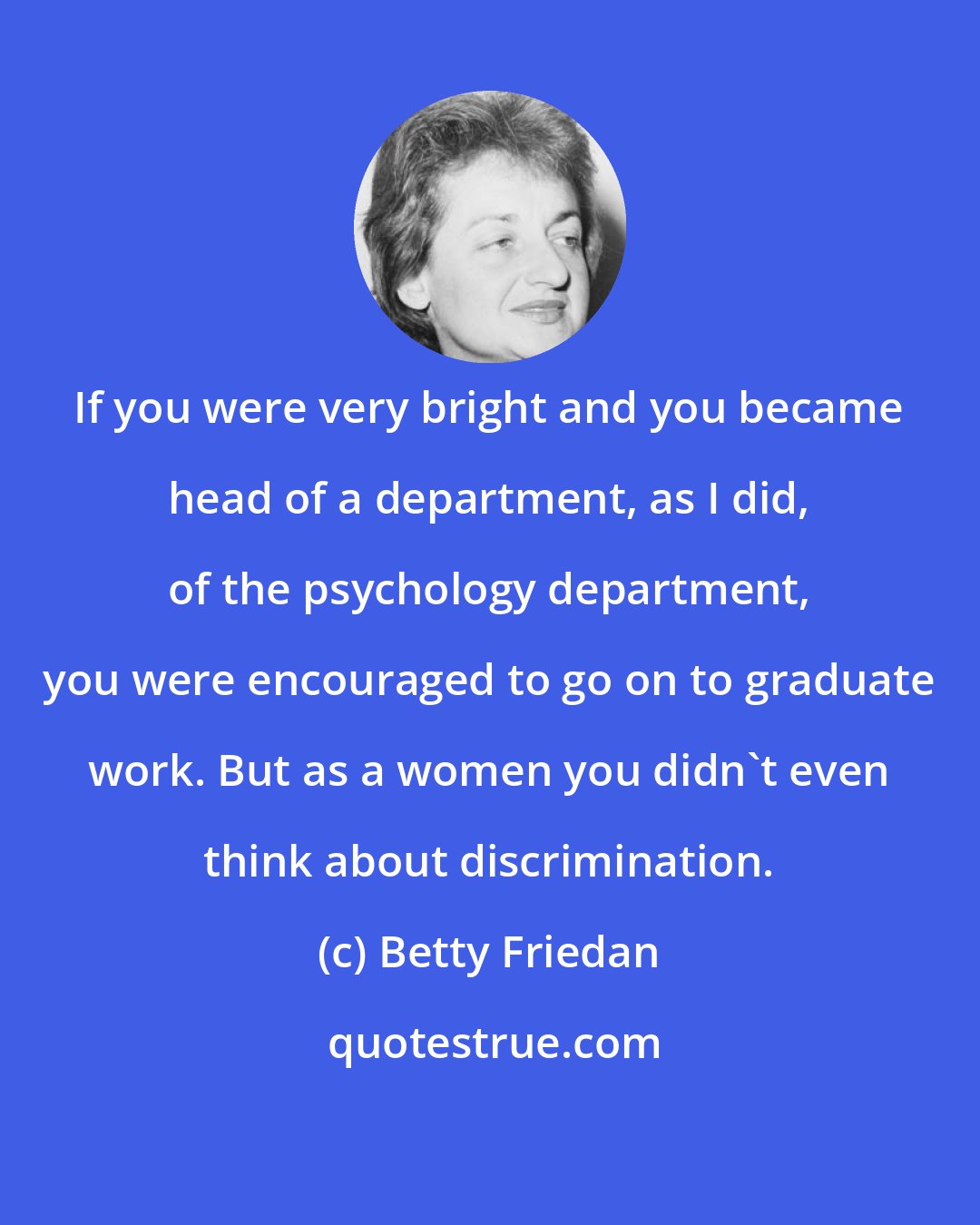 Betty Friedan: If you were very bright and you became head of a department, as I did, of the psychology department, you were encouraged to go on to graduate work. But as a women you didn't even think about discrimination.