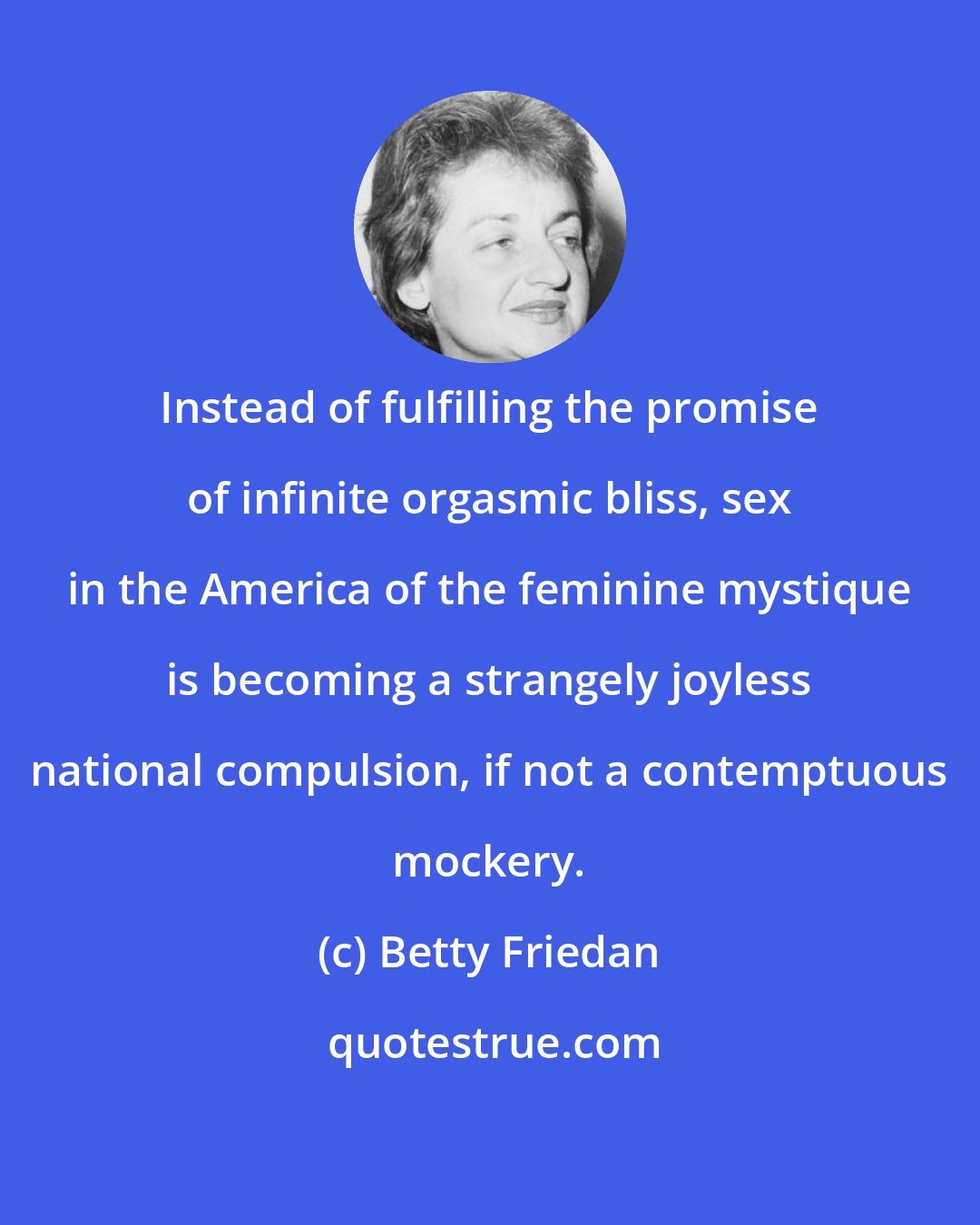 Betty Friedan: Instead of fulfilling the promise of infinite orgasmic bliss, sex in the America of the feminine mystique is becoming a strangely joyless national compulsion, if not a contemptuous mockery.