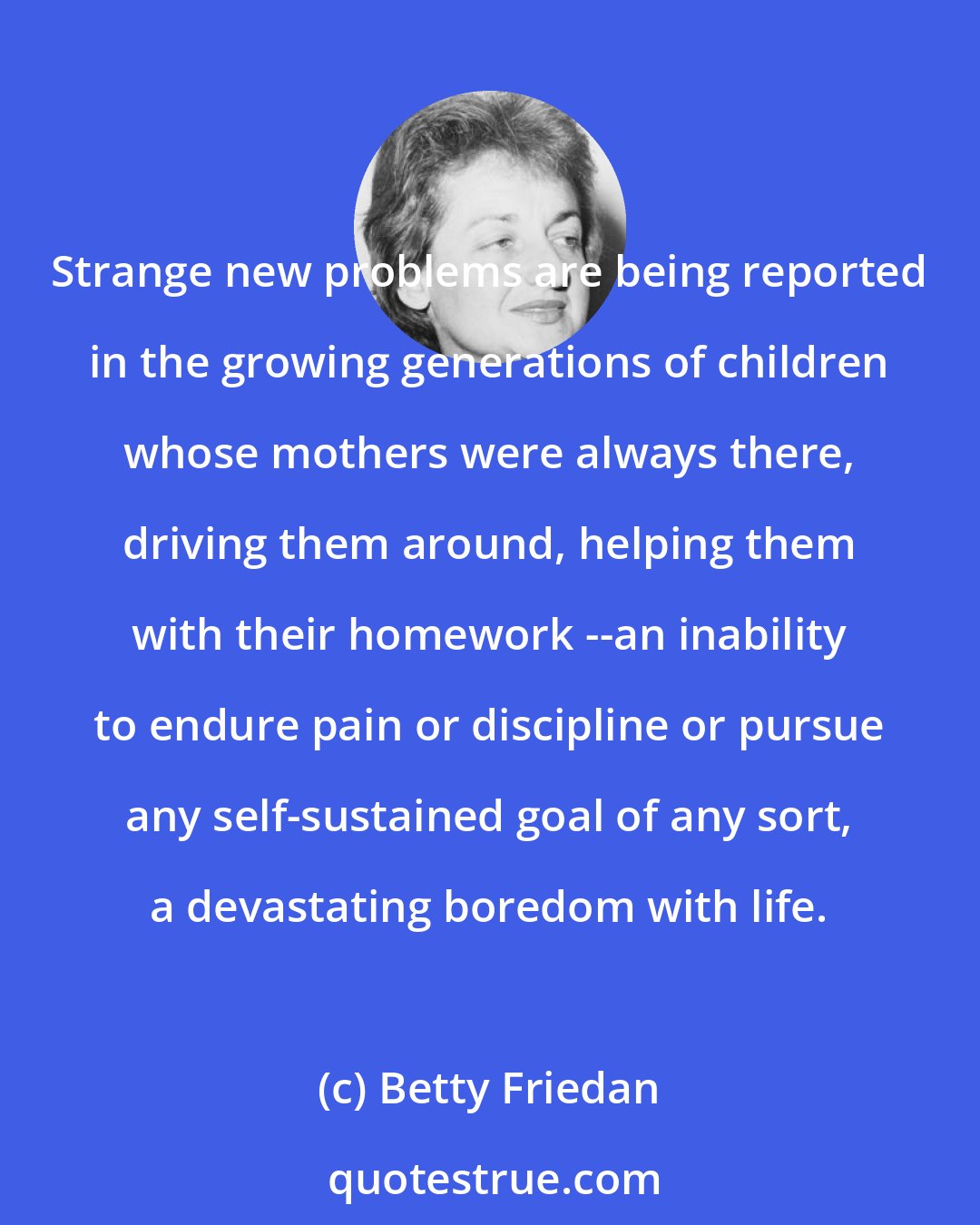 Betty Friedan: Strange new problems are being reported in the growing generations of children whose mothers were always there, driving them around, helping them with their homework --an inability to endure pain or discipline or pursue any self-sustained goal of any sort, a devastating boredom with life.