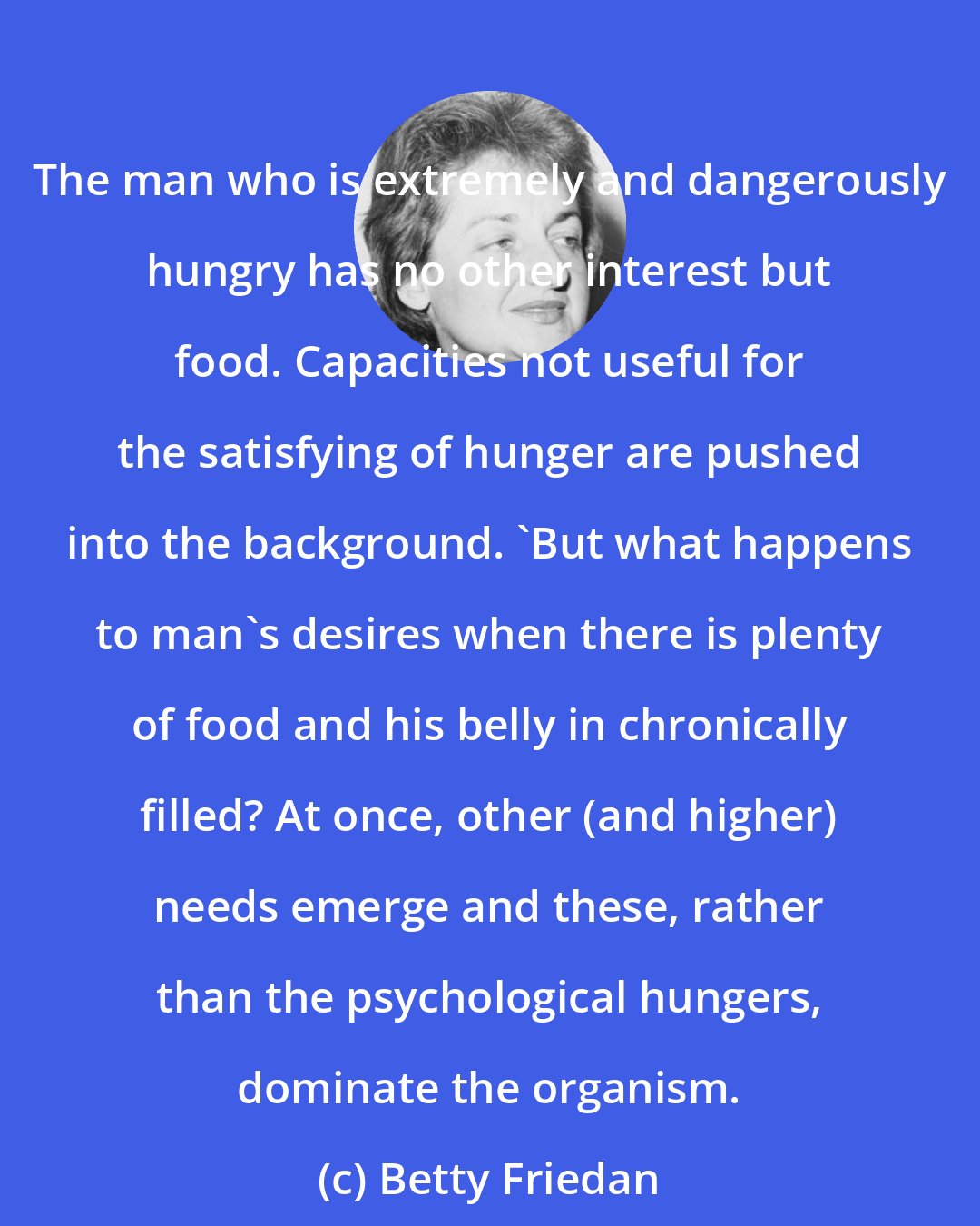 Betty Friedan: The man who is extremely and dangerously hungry has no other interest but food. Capacities not useful for the satisfying of hunger are pushed into the background. 'But what happens to man's desires when there is plenty of food and his belly in chronically filled? At once, other (and higher) needs emerge and these, rather than the psychological hungers, dominate the organism.