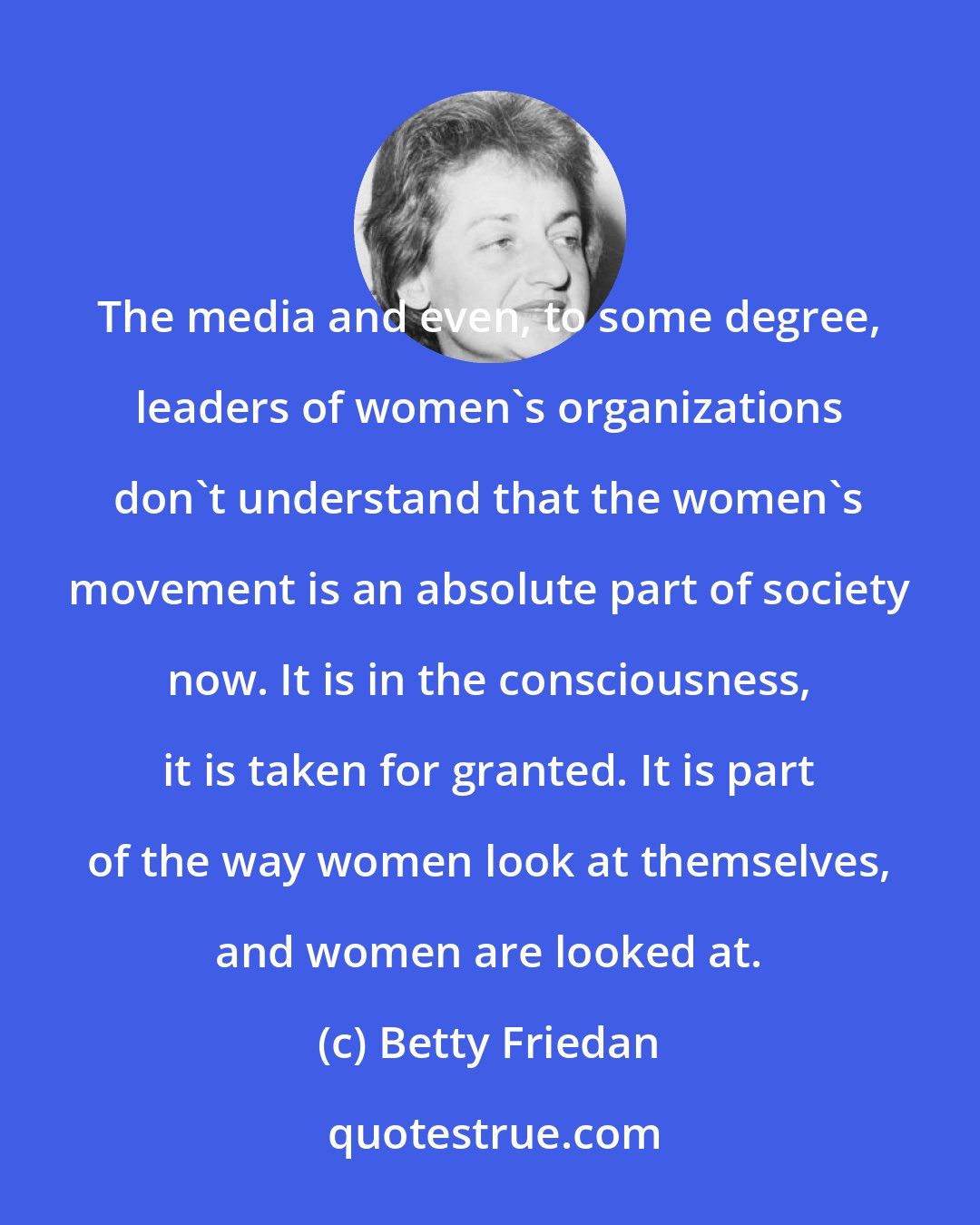 Betty Friedan: The media and even, to some degree, leaders of women's organizations don't understand that the women's movement is an absolute part of society now. It is in the consciousness, it is taken for granted. It is part of the way women look at themselves, and women are looked at.