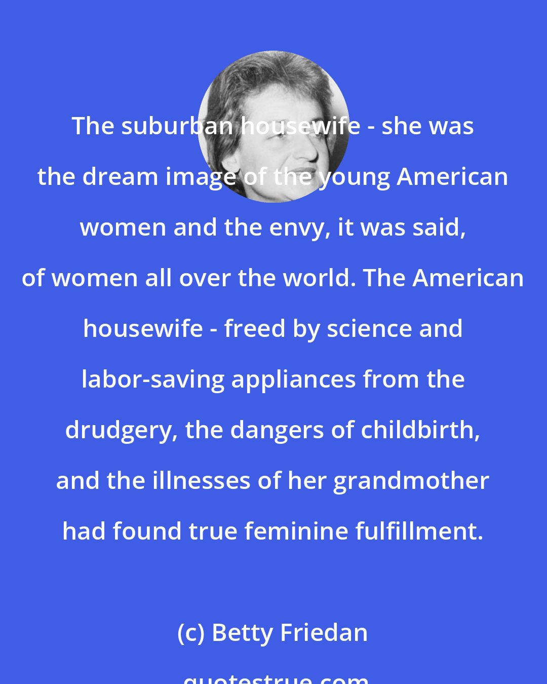 Betty Friedan: The suburban housewife - she was the dream image of the young American women and the envy, it was said, of women all over the world. The American housewife - freed by science and labor-saving appliances from the drudgery, the dangers of childbirth, and the illnesses of her grandmother had found true feminine fulfillment.