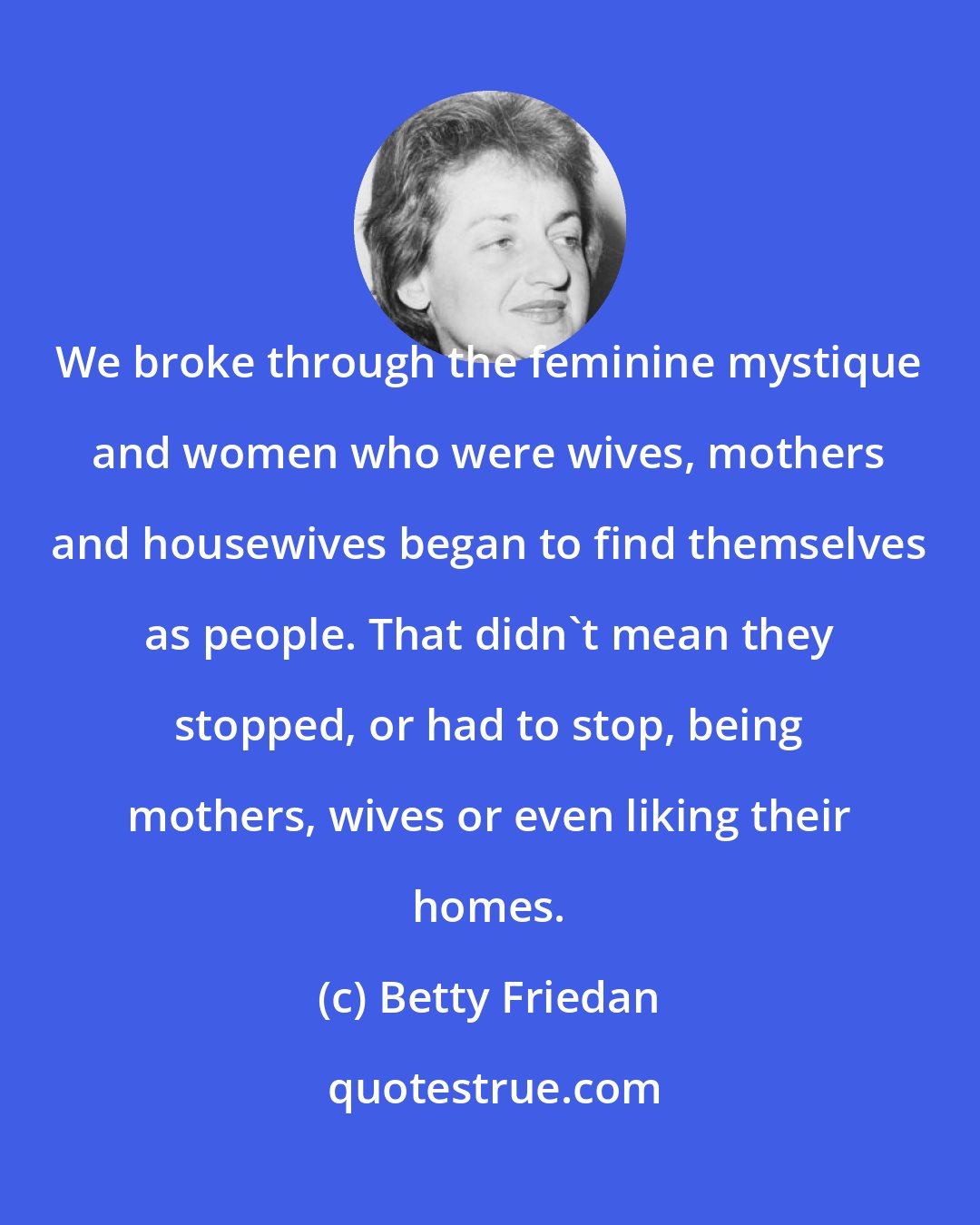 Betty Friedan: We broke through the feminine mystique and women who were wives, mothers and housewives began to find themselves as people. That didn't mean they stopped, or had to stop, being mothers, wives or even liking their homes.