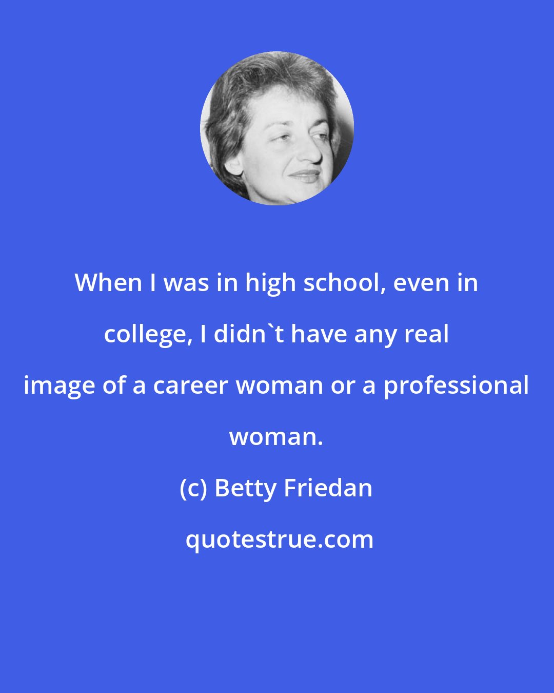 Betty Friedan: When I was in high school, even in college, I didn't have any real image of a career woman or a professional woman.