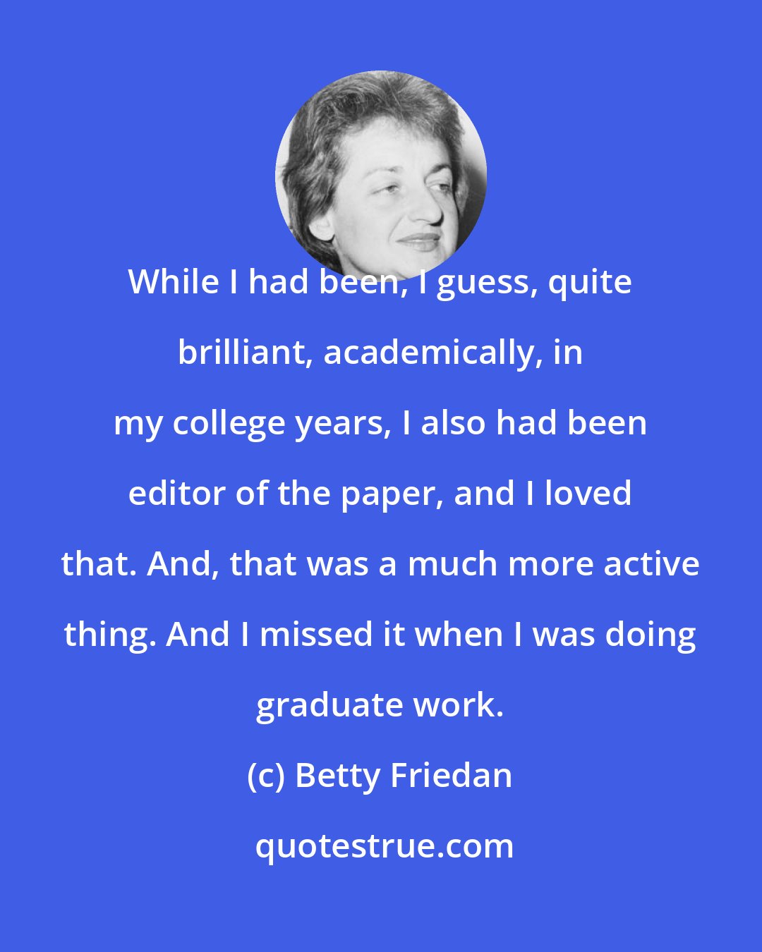 Betty Friedan: While I had been, I guess, quite brilliant, academically, in my college years, I also had been editor of the paper, and I loved that. And, that was a much more active thing. And I missed it when I was doing graduate work.