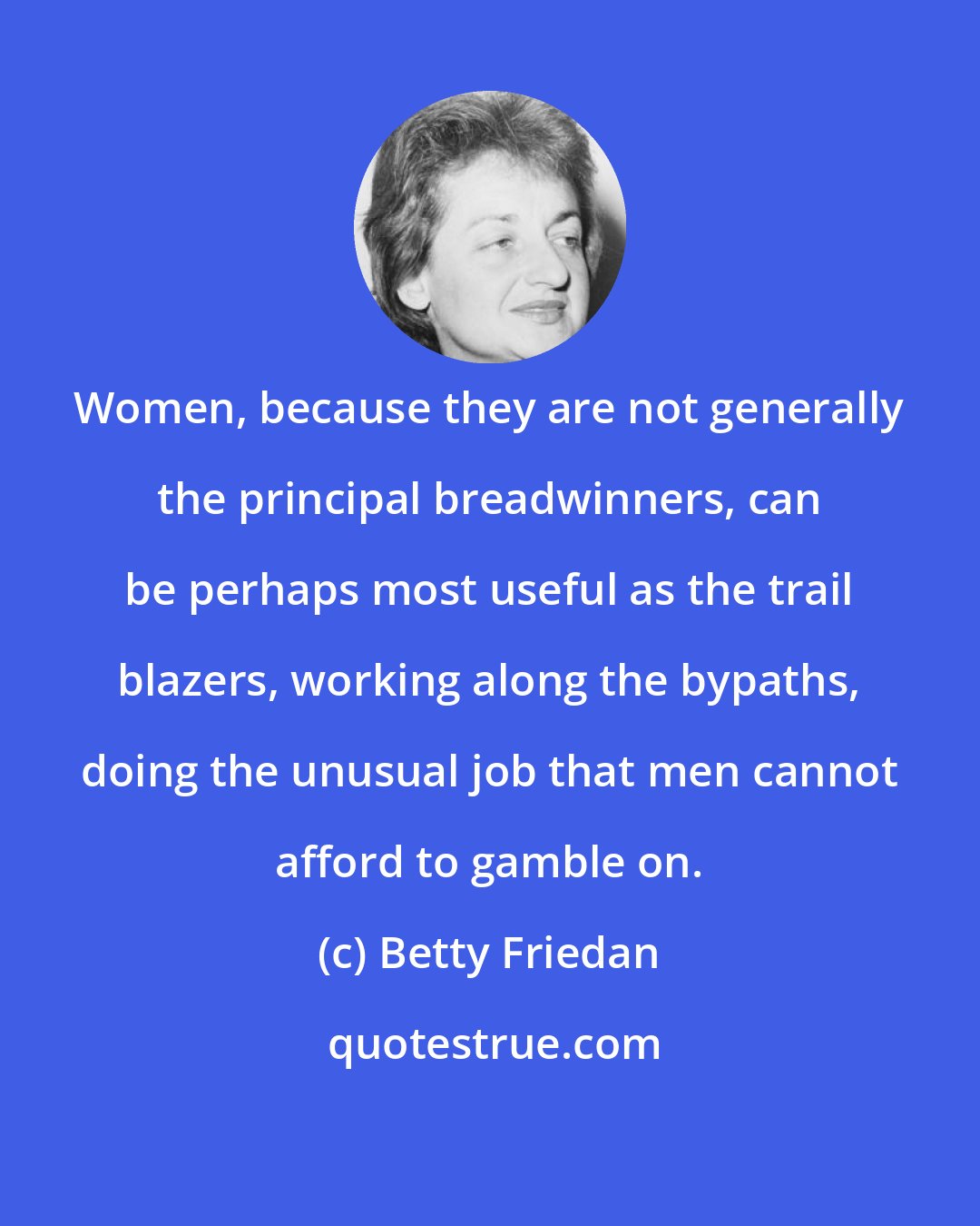 Betty Friedan: Women, because they are not generally the principal breadwinners, can be perhaps most useful as the trail blazers, working along the bypaths, doing the unusual job that men cannot afford to gamble on.