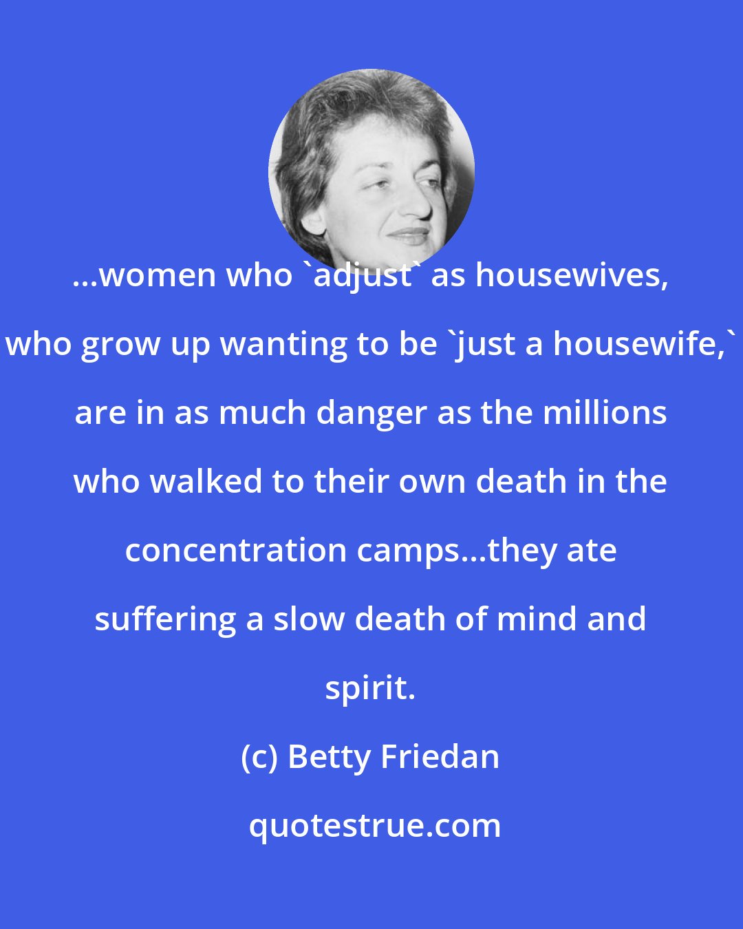 Betty Friedan: ...women who 'adjust' as housewives, who grow up wanting to be 'just a housewife,' are in as much danger as the millions who walked to their own death in the concentration camps...they ate suffering a slow death of mind and spirit.