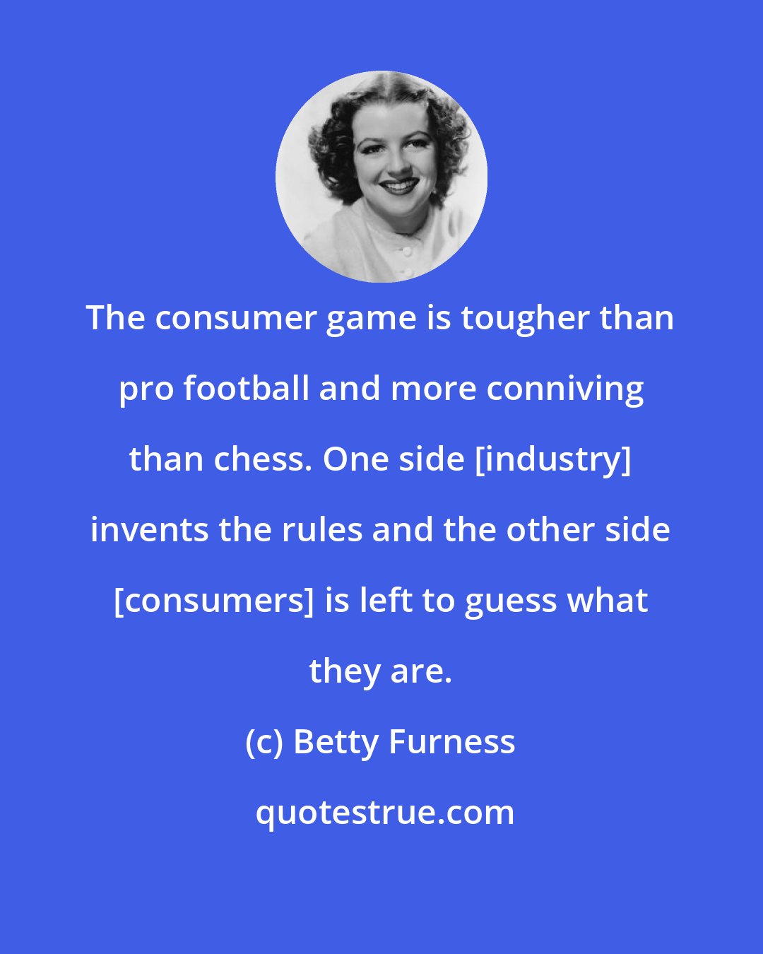 Betty Furness: The consumer game is tougher than pro football and more conniving than chess. One side [industry] invents the rules and the other side [consumers] is left to guess what they are.
