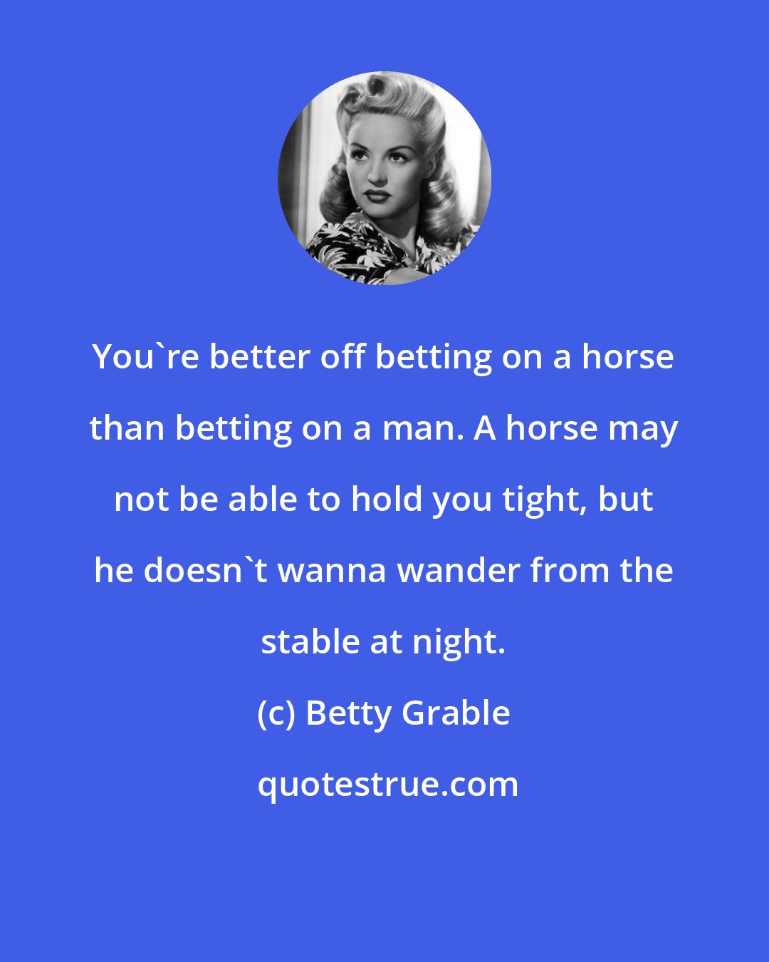 Betty Grable: You're better off betting on a horse than betting on a man. A horse may not be able to hold you tight, but he doesn't wanna wander from the stable at night.