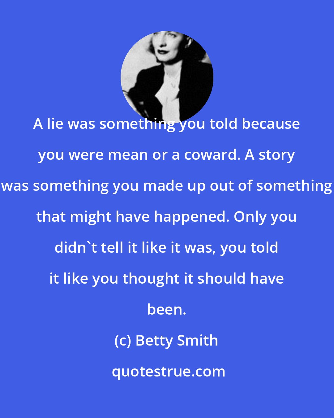 Betty Smith: A lie was something you told because you were mean or a coward. A story was something you made up out of something that might have happened. Only you didn't tell it like it was, you told it like you thought it should have been.