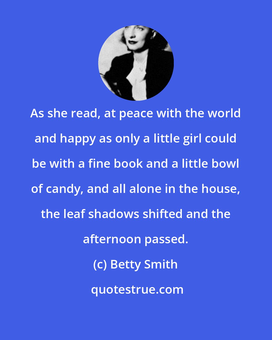 Betty Smith: As she read, at peace with the world and happy as only a little girl could be with a fine book and a little bowl of candy, and all alone in the house, the leaf shadows shifted and the afternoon passed.