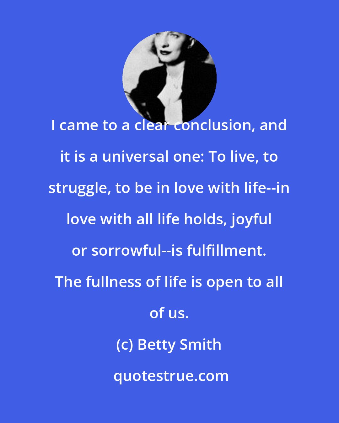 Betty Smith: I came to a clear conclusion, and it is a universal one: To live, to struggle, to be in love with life--in love with all life holds, joyful or sorrowful--is fulfillment. The fullness of life is open to all of us.