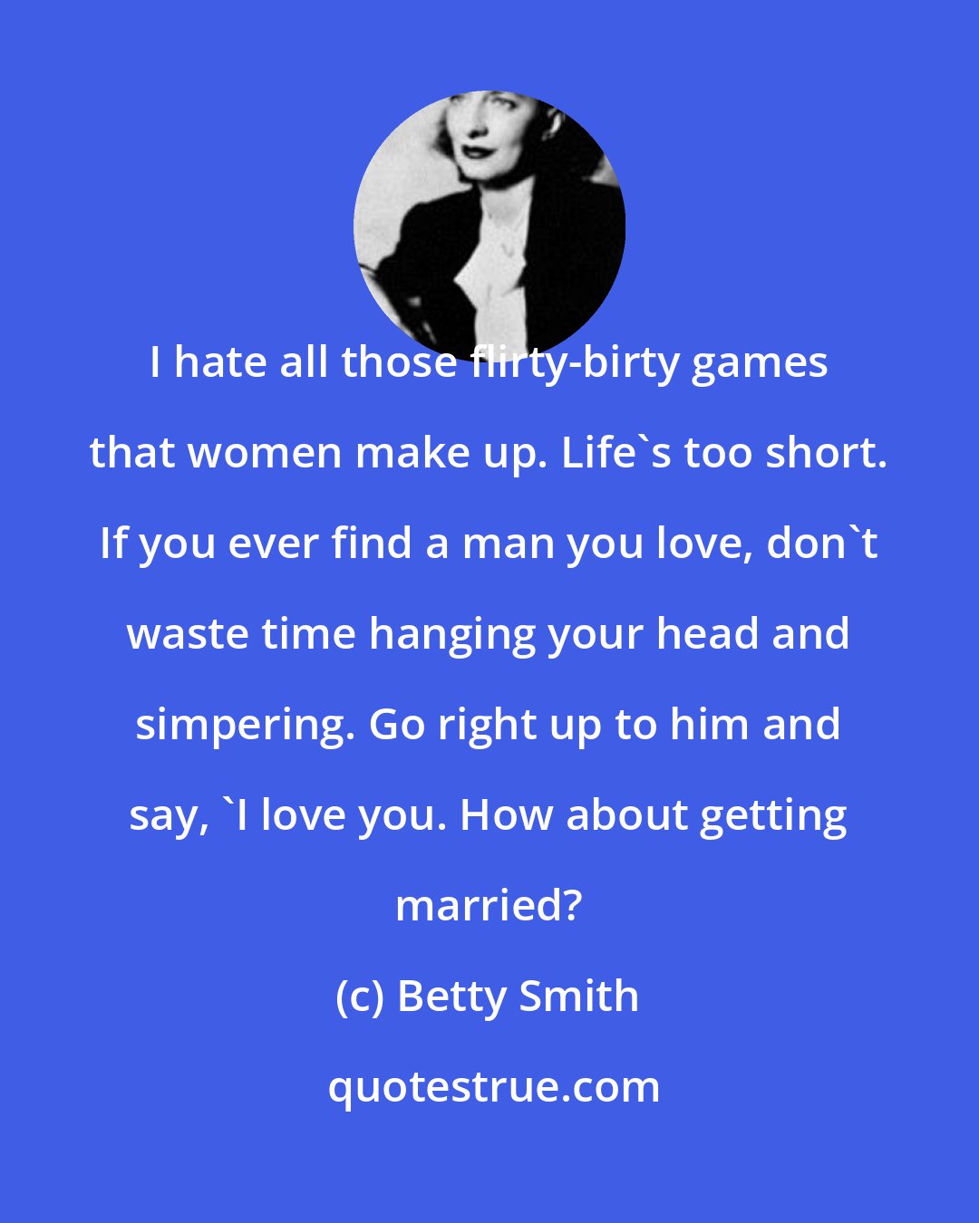 Betty Smith: I hate all those flirty-birty games that women make up. Life's too short. If you ever find a man you love, don't waste time hanging your head and simpering. Go right up to him and say, 'I love you. How about getting married?
