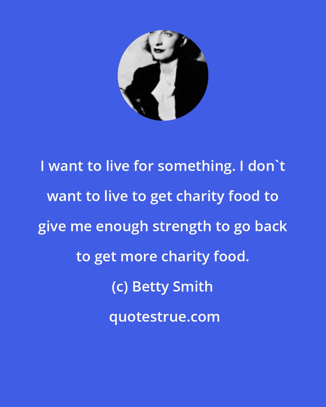 Betty Smith: I want to live for something. I don't want to live to get charity food to give me enough strength to go back to get more charity food.